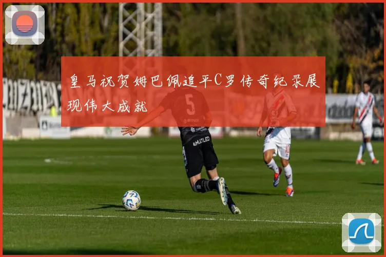 皇马祝贺姆巴佩追平C罗传奇纪录展现伟大成就