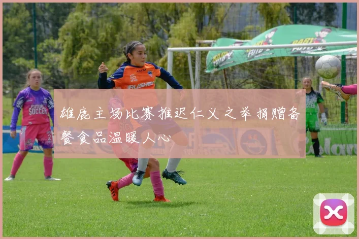 雄鹿主场比赛推迟仁义之举捐赠备餐食品温暖人心