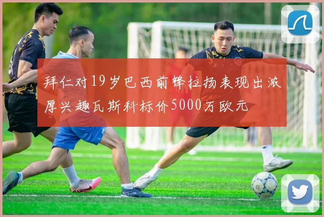 拜仁对19岁巴西前锋拉扬表现出浓厚兴趣瓦斯科标价5000万欧元