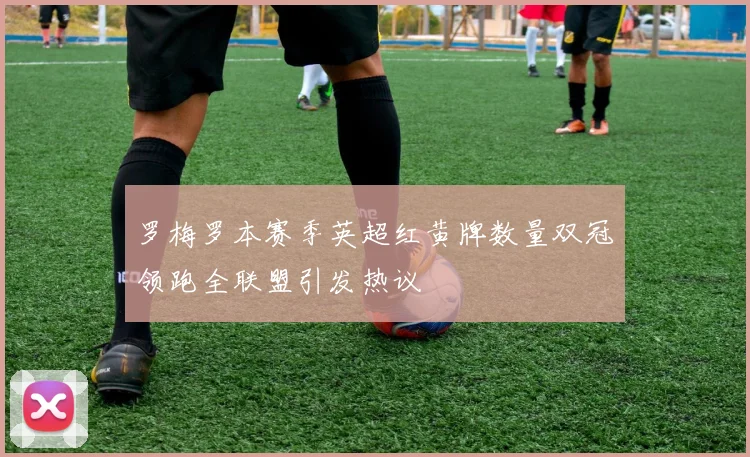 罗梅罗本赛季英超红黄牌数量双冠领跑全联盟引发热议