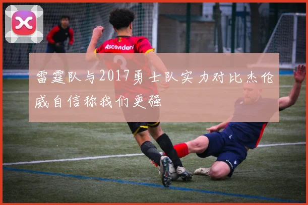 雷霆队与2017勇士队实力对比杰伦威自信称我们更强
