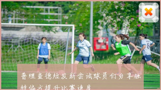 普理查德短发新尝试球员们分享独特偏方提升比赛速度