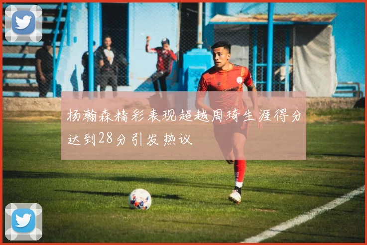 杨瀚森精彩表现超越周琦生涯得分达到28分引发热议