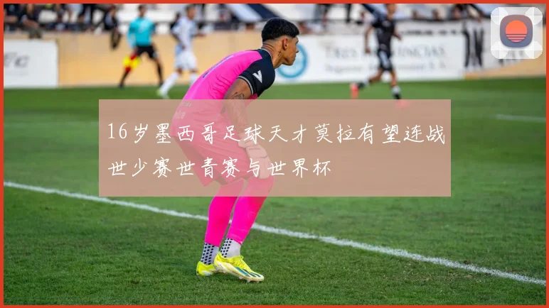 16岁墨西哥足球天才莫拉有望连战世少赛世青赛与世界杯