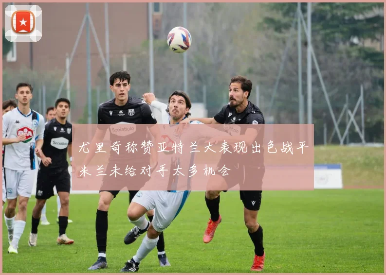 尤里奇称赞亚特兰大表现出色战平米兰未给对手太多机会
