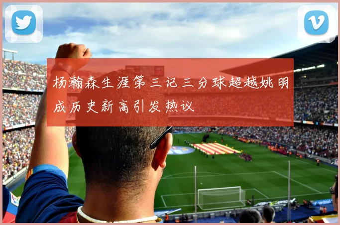 杨瀚森生涯第三记三分球超越姚明成历史新高引发热议