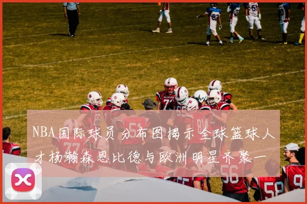 NBA国际球员分布图揭示全球篮球人才杨瀚森恩比德与欧洲明星齐聚一堂