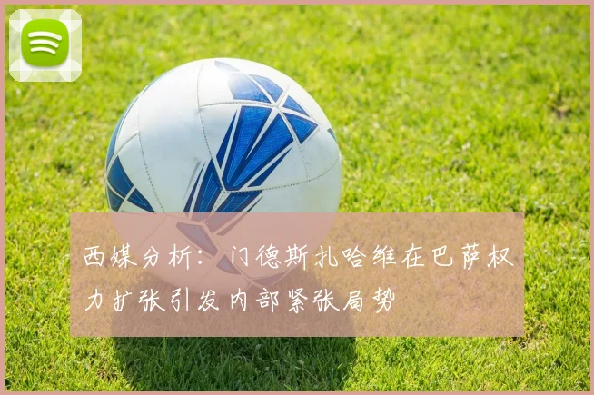 西媒分析：门德斯扎哈维在巴萨权力扩张引发内部紧张局势