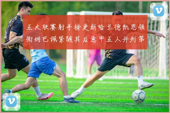 五大联赛射手榜更新哈兰德凯恩领衔姆巴佩紧随其后意甲五人并列第1
