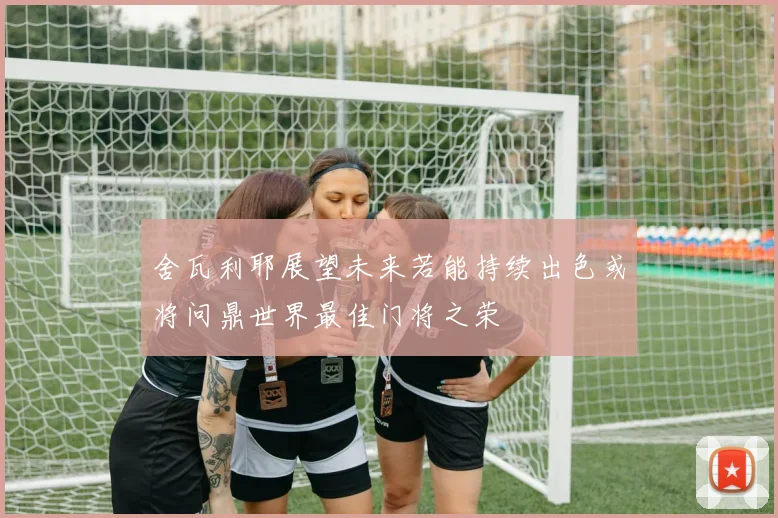 舍瓦利耶展望未来若能持续出色或将问鼎世界最佳门将之荣