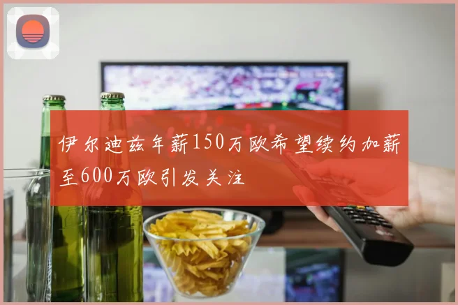 伊尔迪兹年薪150万欧希望续约加薪至600万欧引发关注