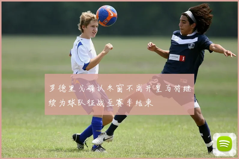 罗德里戈确认冬窗不离开皇马将继续为球队征战至赛季结束