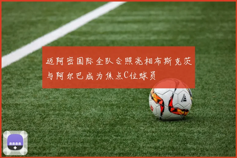 迈阿密国际全队合照亮相布斯克茨与阿尔巴成为焦点C位球员
