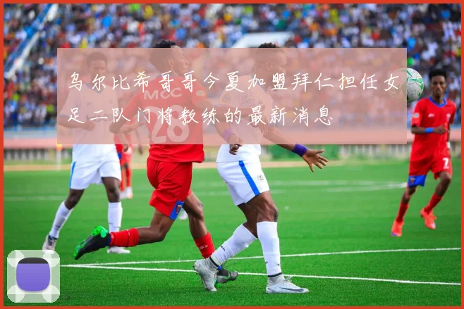 乌尔比希哥哥今夏加盟拜仁担任女足二队门将教练的最新消息