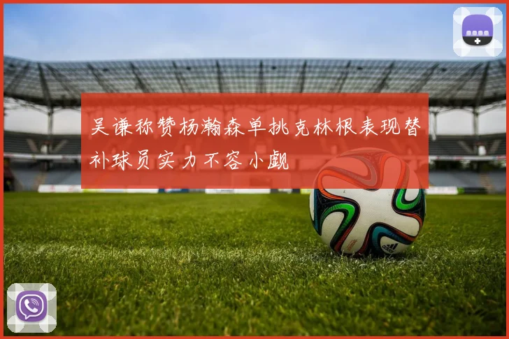 吴谦称赞杨瀚森单挑克林根表现替补球员实力不容小觑