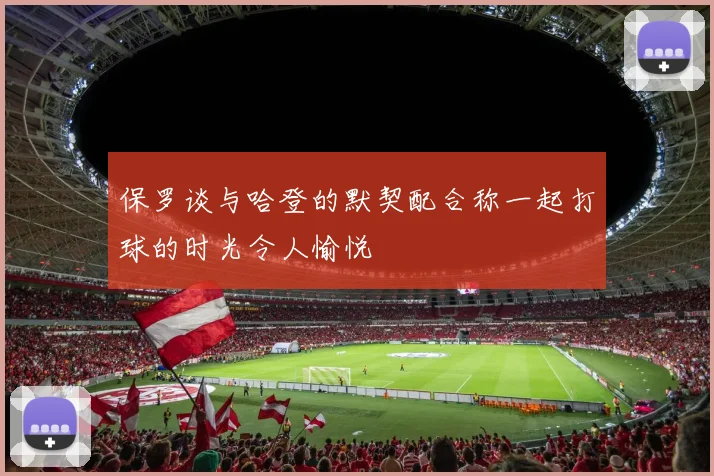 保罗谈与哈登的默契配合称一起打球的时光令人愉悦