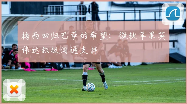 梅西回归巴萨的希望：微软苹果英伟达积极沟通支持