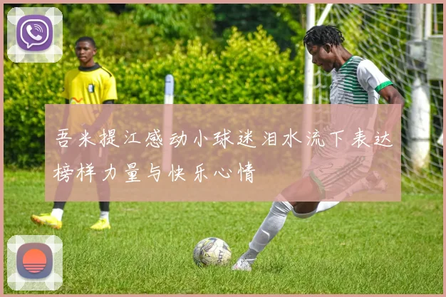 吾米提江感动小球迷泪水流下表达榜样力量与快乐心情