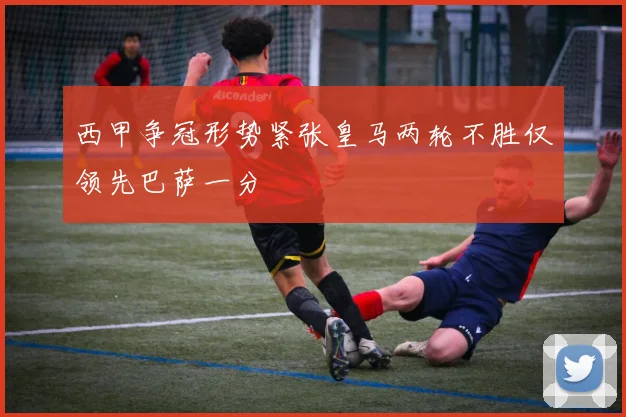 西甲争冠形势紧张皇马两轮不胜仅领先巴萨一分