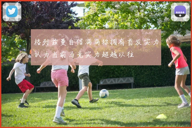 格列兹曼自信满满称拥有首发实力认为当前马竞实力超越以往