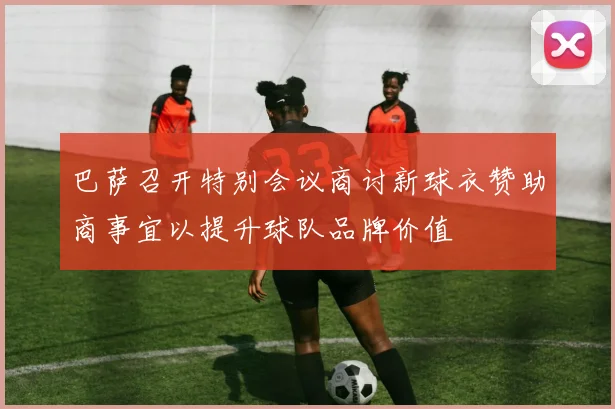 巴萨召开特别会议商讨新球衣赞助商事宜以提升球队品牌价值