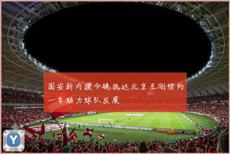 国安新内援今晚抵达北京王刚续约一年助力球队发展