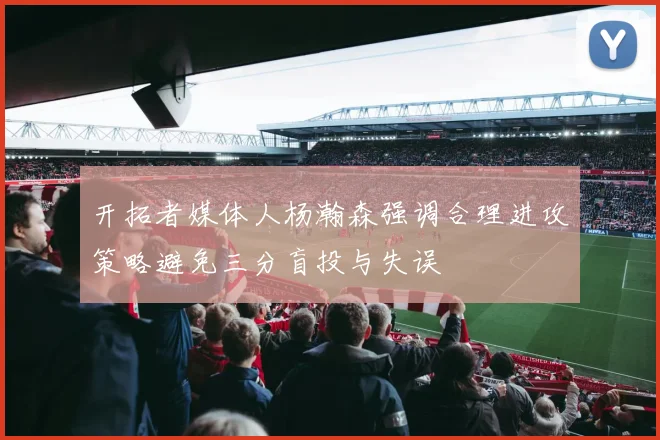 开拓者媒体人杨瀚森强调合理进攻策略避免三分盲投与失误