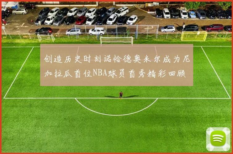 创造历史时刻诺恰德奥米尔成为尼加拉瓜首位NBA球员首秀精彩回顾