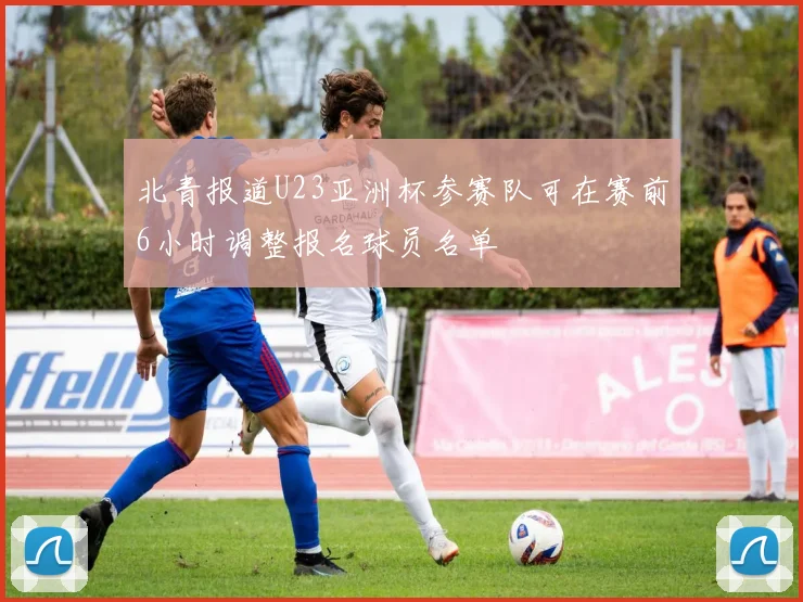北青报道U23亚洲杯参赛队可在赛前6小时调整报名球员名单