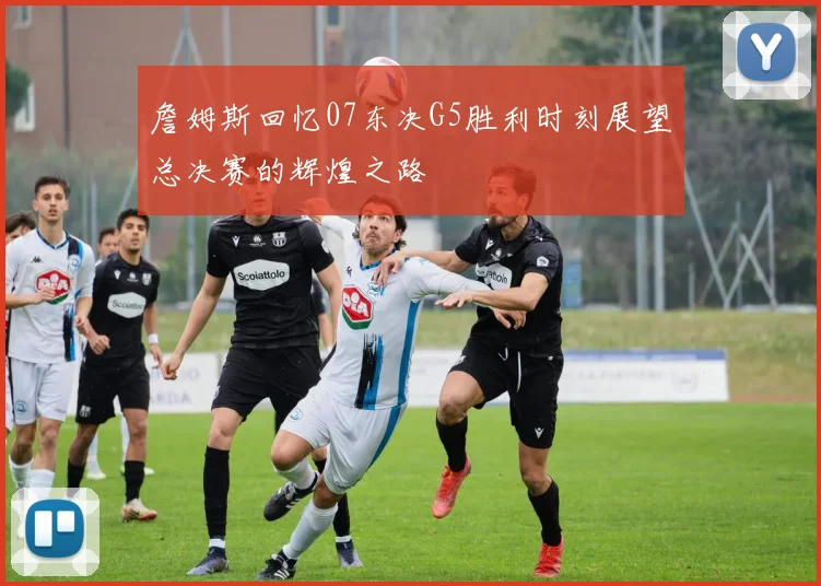 詹姆斯回忆07东决G5胜利时刻展望总决赛的辉煌之路