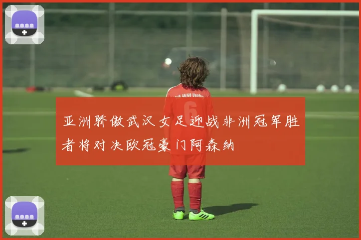 亚洲骄傲武汉女足迎战非洲冠军胜者将对决欧冠豪门阿森纳