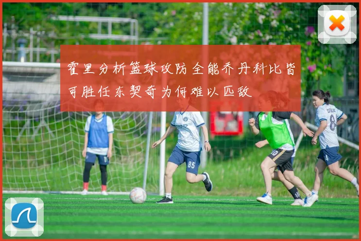 霍里分析篮球攻防全能乔丹科比皆可胜任东契奇为何难以匹敌