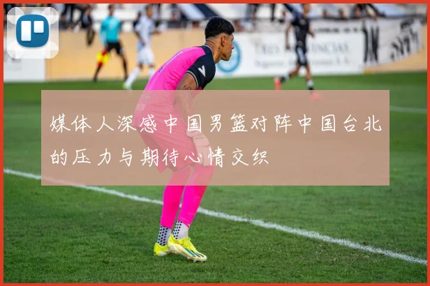 媒体人深感中国男篮对阵中国台北的压力与期待心情交织