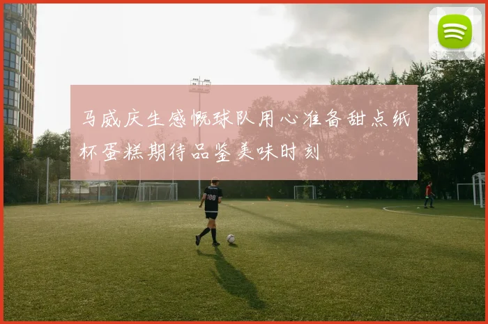 马威庆生感慨球队用心准备甜点纸杯蛋糕期待品鉴美味时刻